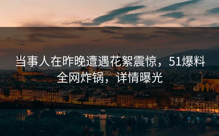 当事人在昨晚遭遇花絮震惊，51爆料全网炸锅，详情曝光