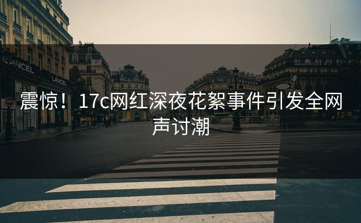 震惊！17c网红深夜花絮事件引发全网声讨潮