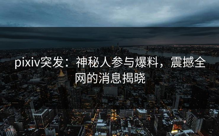 pixiv突发：神秘人参与爆料，震撼全网的消息揭晓