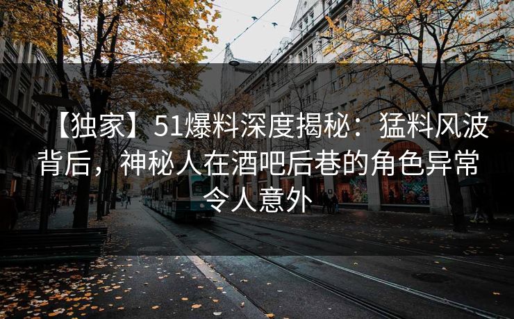 【独家】51爆料深度揭秘：猛料风波背后，神秘人在酒吧后巷的角色异常令人意外