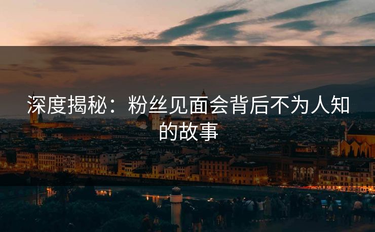 深度揭秘：粉丝见面会背后不为人知的故事
