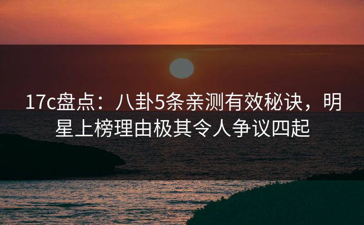 17c盘点：八卦5条亲测有效秘诀，明星上榜理由极其令人争议四起