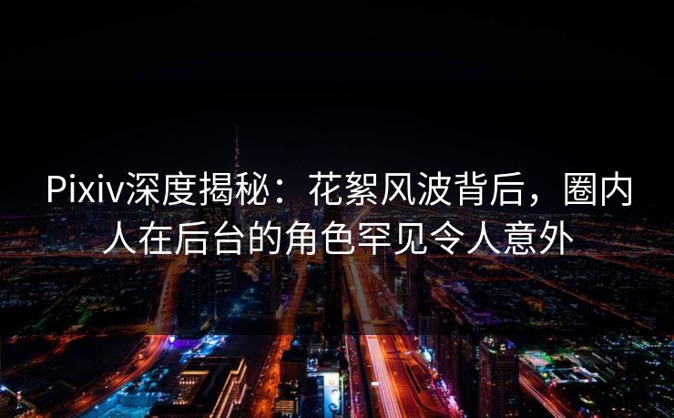 Pixiv深度揭秘：花絮风波背后，圈内人在后台的角色罕见令人意外