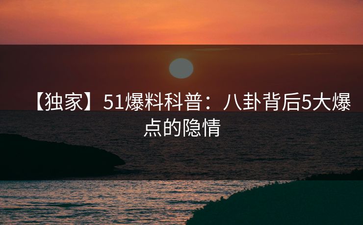 【独家】51爆料科普：八卦背后5大爆点的隐情