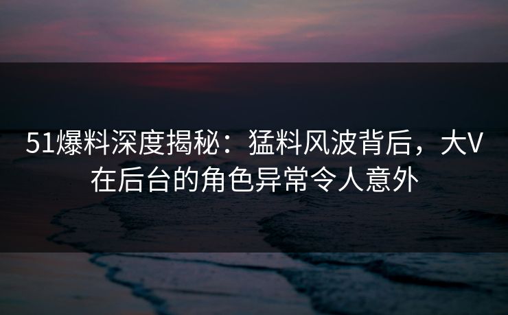 51爆料深度揭秘：猛料风波背后，大V在后台的角色异常令人意外