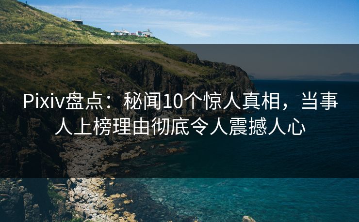 Pixiv盘点：秘闻10个惊人真相，当事人上榜理由彻底令人震撼人心