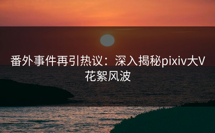 番外事件再引热议：深入揭秘pixiv大V花絮风波