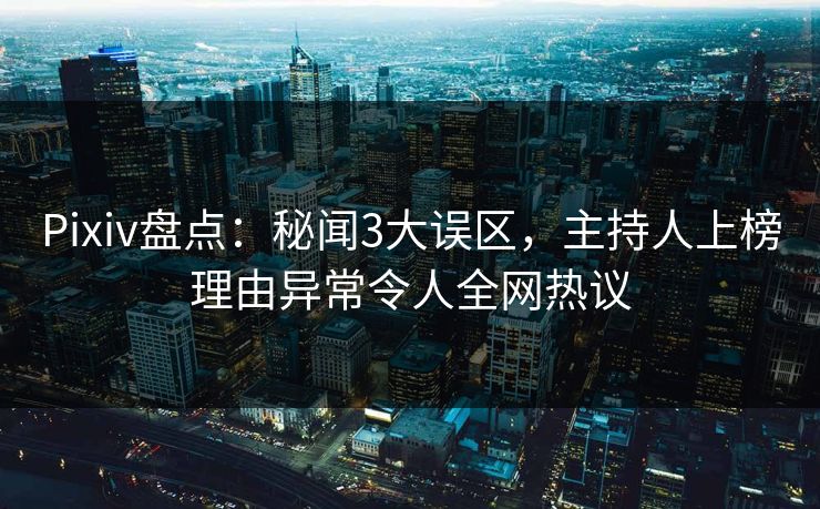 Pixiv盘点：秘闻3大误区，主持人上榜理由异常令人全网热议