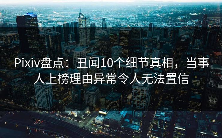 Pixiv盘点：丑闻10个细节真相，当事人上榜理由异常令人无法置信