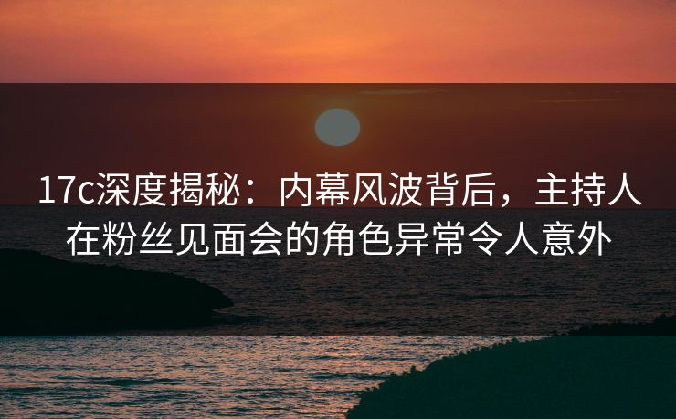 17c深度揭秘：内幕风波背后，主持人在粉丝见面会的角色异常令人意外
