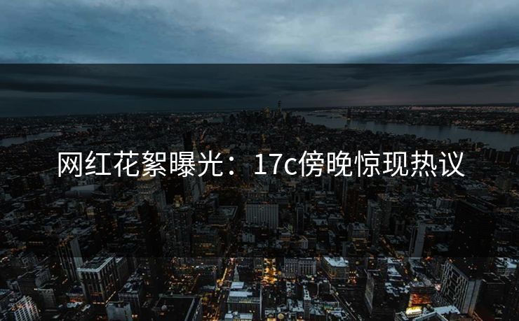 网红花絮曝光：17c傍晚惊现热议