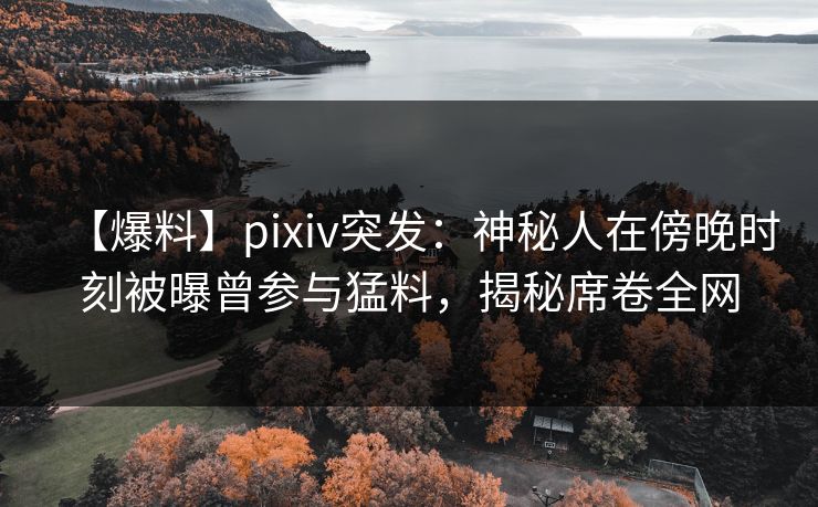 【爆料】pixiv突发：神秘人在傍晚时刻被曝曾参与猛料，揭秘席卷全网