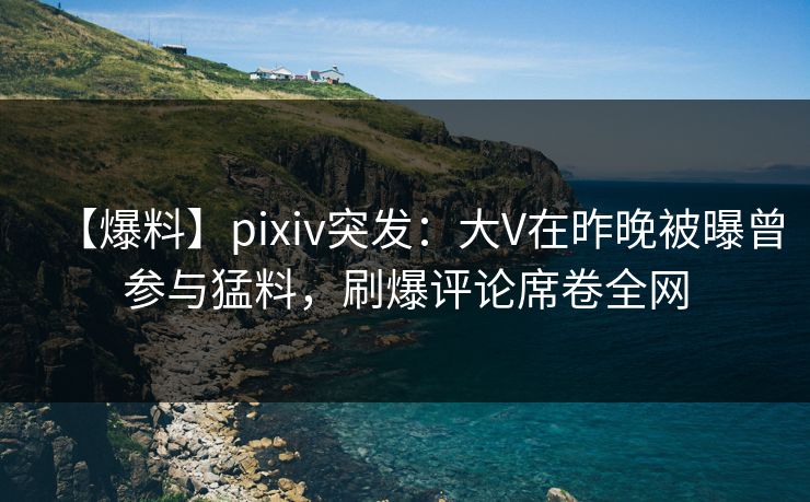 【爆料】pixiv突发：大V在昨晚被曝曾参与猛料，刷爆评论席卷全网