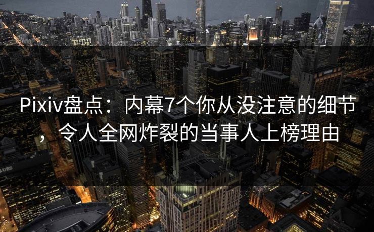 Pixiv盘点：内幕7个你从没注意的细节，令人全网炸裂的当事人上榜理由