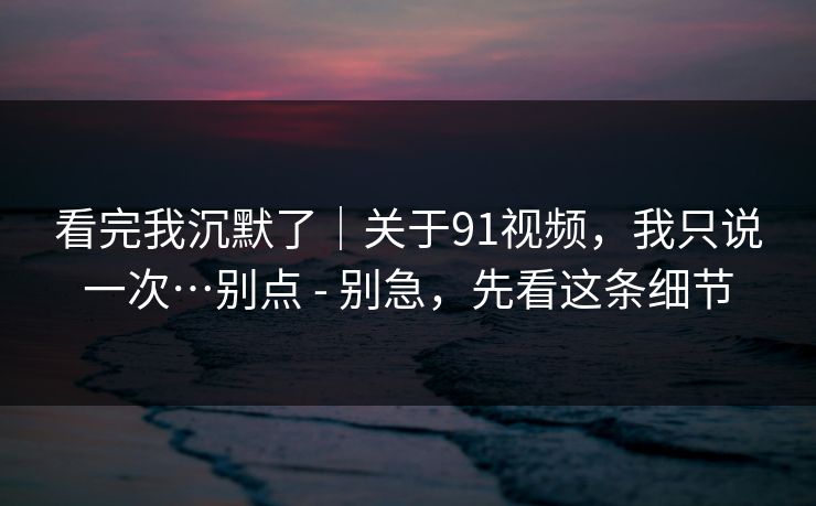 看完我沉默了｜关于91视频，我只说一次…别点 - 别急，先看这条细节