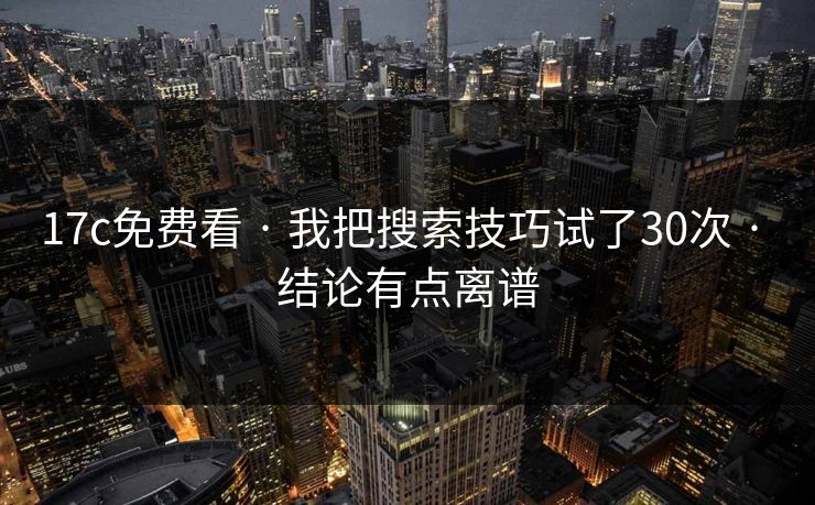 17c免费看 · 我把搜索技巧试了30次 · 结论有点离谱