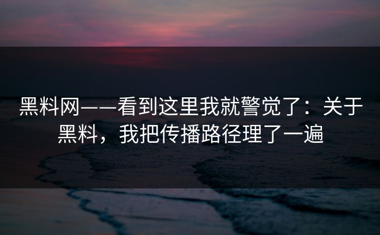 黑料网——看到这里我就警觉了：关于黑料，我把传播路径理了一遍