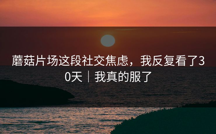 蘑菇片场这段社交焦虑，我反复看了30天｜我真的服了