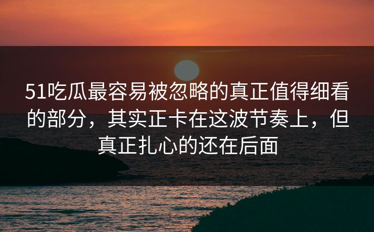51吃瓜最容易被忽略的真正值得细看的部分，其实正卡在这波节奏上，但真正扎心的还在后面