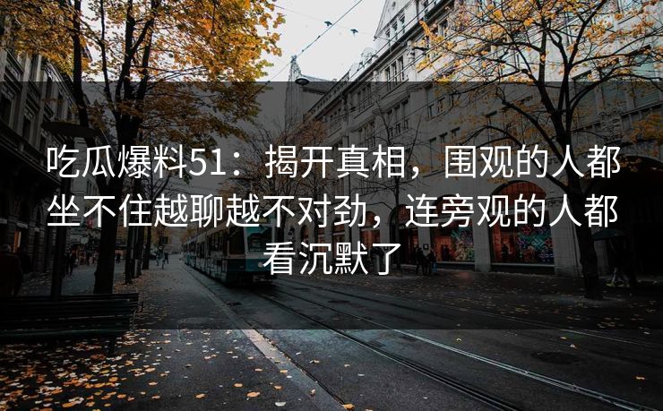 吃瓜爆料51：揭开真相，围观的人都坐不住越聊越不对劲，连旁观的人都看沉默了