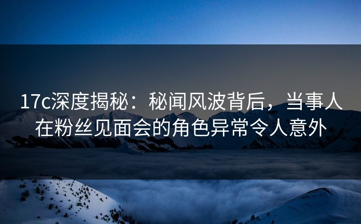 17c深度揭秘：秘闻风波背后，当事人在粉丝见面会的角色异常令人意外