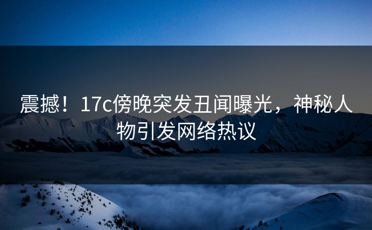 震撼！17c傍晚突发丑闻曝光，神秘人物引发网络热议