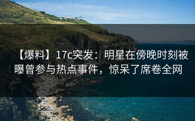 【爆料】17c突发：明星在傍晚时刻被曝曾参与热点事件，惊呆了席卷全网