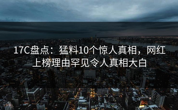17C盘点：猛料10个惊人真相，网红上榜理由罕见令人真相大白