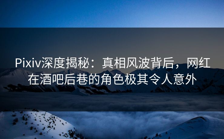 Pixiv深度揭秘：真相风波背后，网红在酒吧后巷的角色极其令人意外