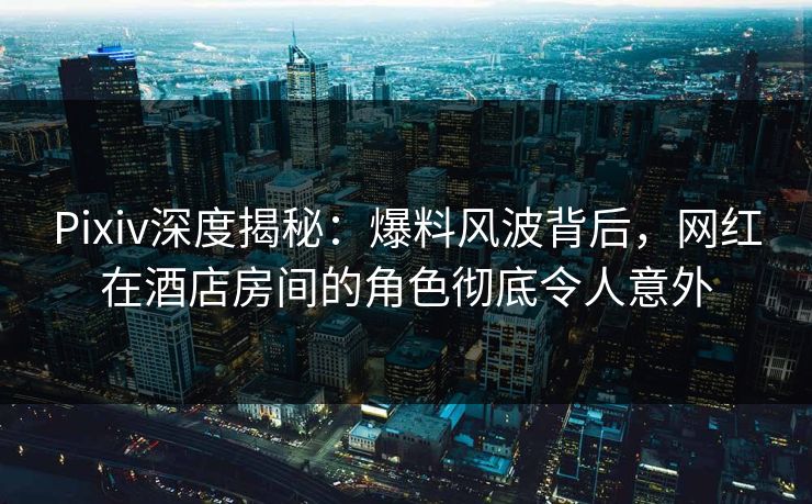 Pixiv深度揭秘：爆料风波背后，网红在酒店房间的角色彻底令人意外
