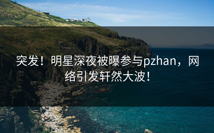 突发！明星深夜被曝参与pzhan，网络引发轩然大波！
