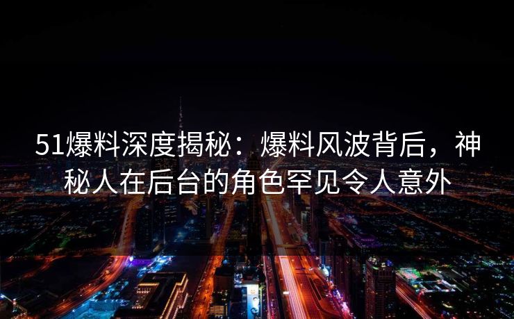 51爆料深度揭秘：爆料风波背后，神秘人在后台的角色罕见令人意外