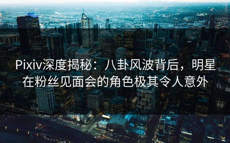 Pixiv深度揭秘：八卦风波背后，明星在粉丝见面会的角色极其令人意外