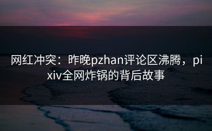 网红冲突：昨晚pzhan评论区沸腾，pixiv全网炸锅的背后故事