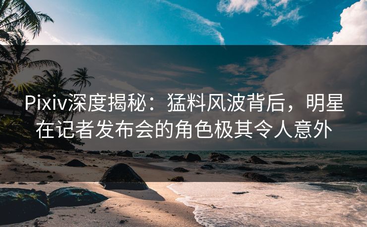 Pixiv深度揭秘：猛料风波背后，明星在记者发布会的角色极其令人意外