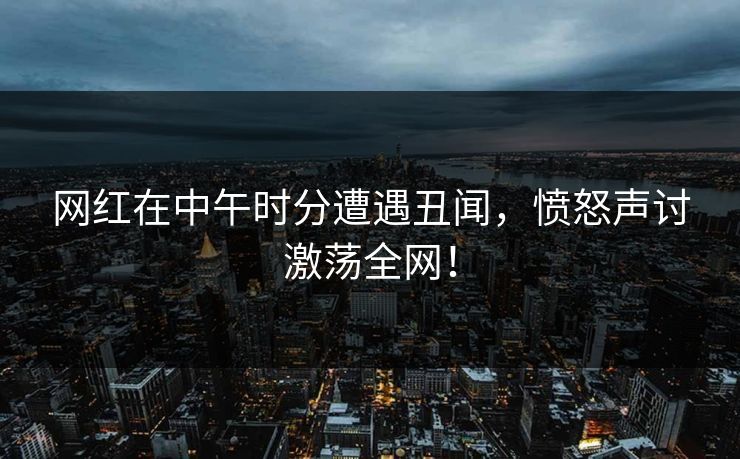 网红在中午时分遭遇丑闻，愤怒声讨激荡全网！