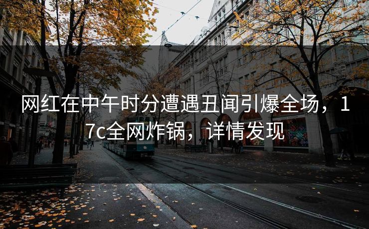 网红在中午时分遭遇丑闻引爆全场，17c全网炸锅，详情发现