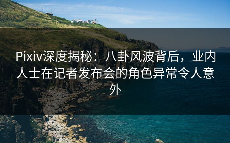 Pixiv深度揭秘：八卦风波背后，业内人士在记者发布会的角色异常令人意外