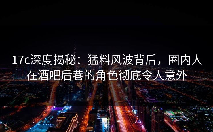 17c深度揭秘：猛料风波背后，圈内人在酒吧后巷的角色彻底令人意外