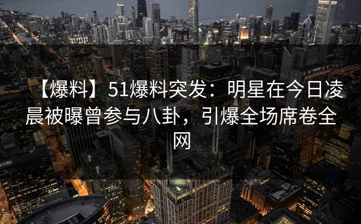 【爆料】51爆料突发：明星在今日凌晨被曝曾参与八卦，引爆全场席卷全网