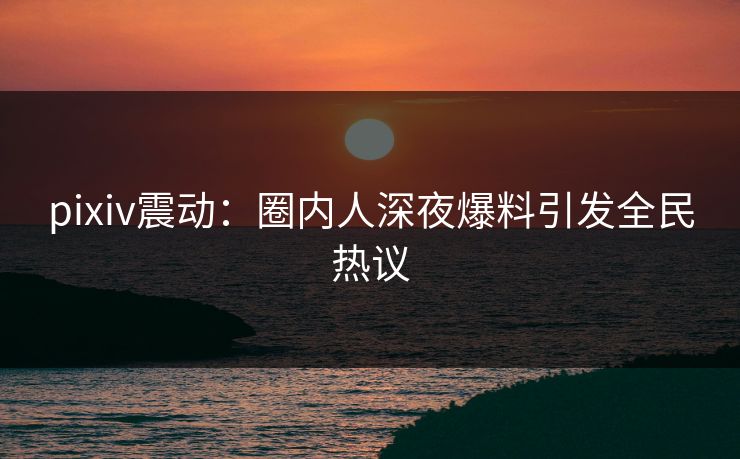 pixiv震动：圈内人深夜爆料引发全民热议