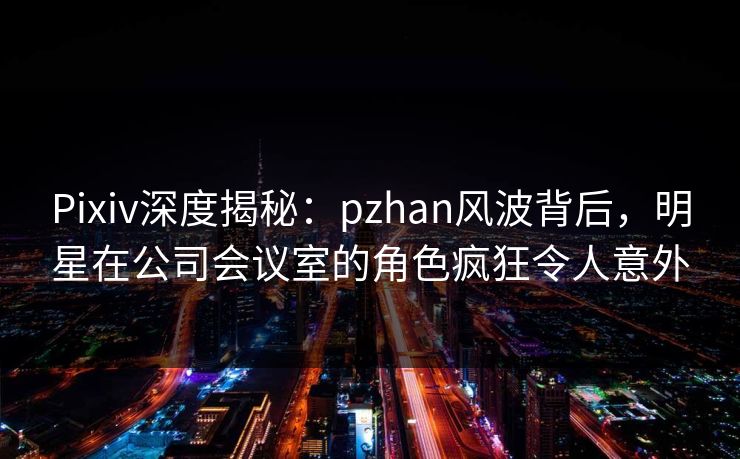 Pixiv深度揭秘：pzhan风波背后，明星在公司会议室的角色疯狂令人意外