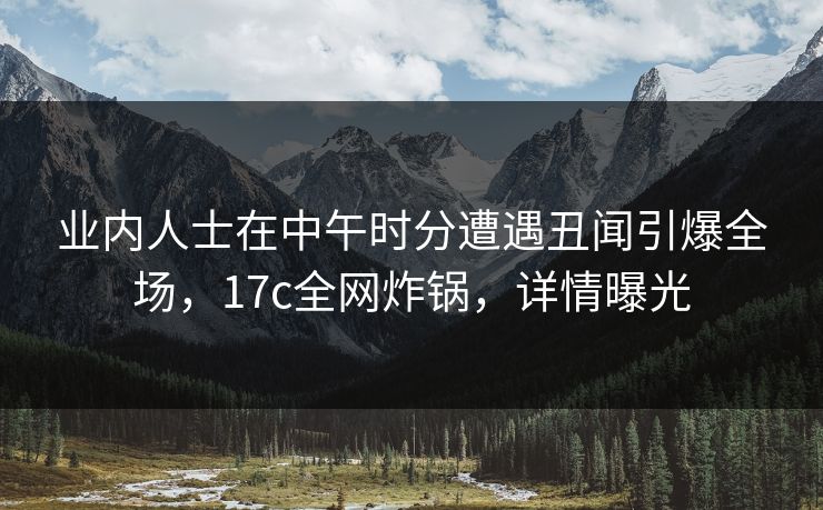 业内人士在中午时分遭遇丑闻引爆全场，17c全网炸锅，详情曝光