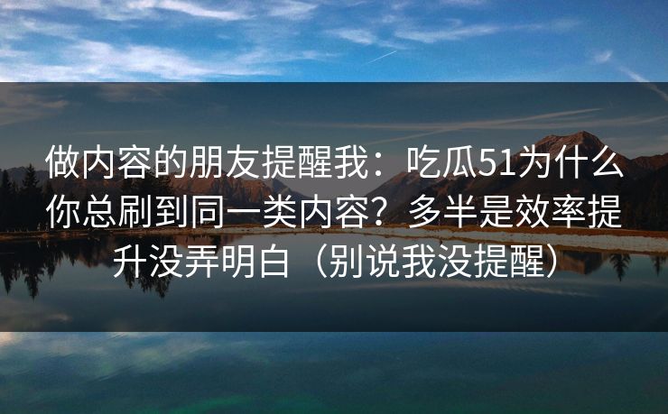 做内容的朋友提醒我:吃瓜51为什么你总刷到同一类内容?多半是效率提升没弄明白(别说我没提醒) 做内容的朋友提醒我:吃瓜51为什么你总刷到同一类内容?多半是效率提升没弄明白(别说我没提醒)