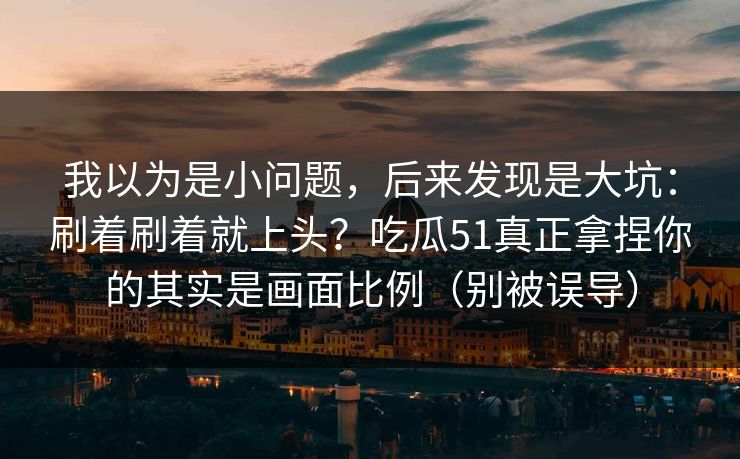 我以为是小问题，后来发现是大坑：刷着刷着就上头？吃瓜51真正拿捏你的其实是画面比例（别被误导）