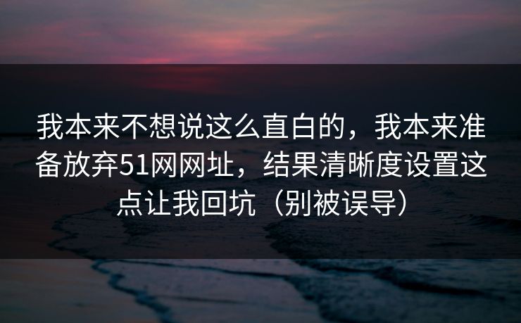 我本来不想说这么直白的，我本来准备放弃51网网址，结果清晰度设置这点让我回坑（别被误导）