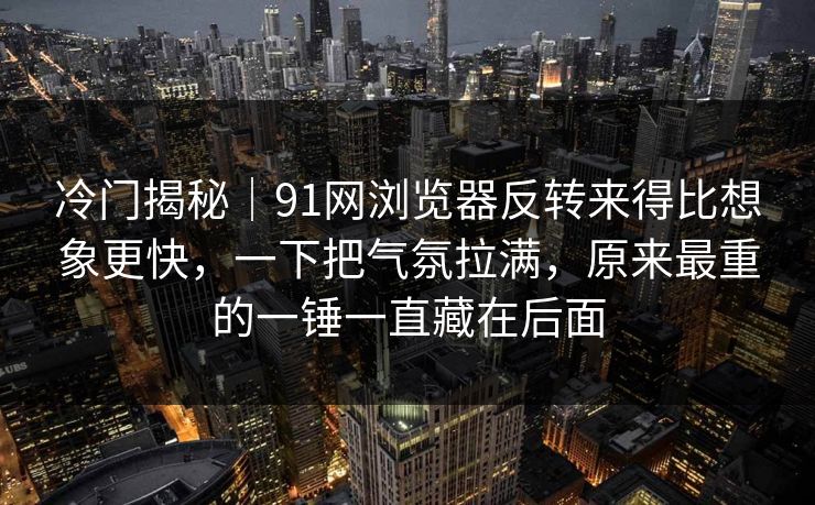 冷门揭秘｜91网浏览器反转来得比想象更快，一下把气氛拉满，原来最重的一锤一直藏在后面