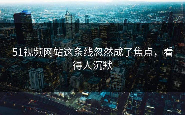 51视频网站这条线忽然成了焦点，看得人沉默
