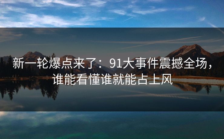 新一轮爆点来了：91大事件震撼全场，谁能看懂谁就能占上风